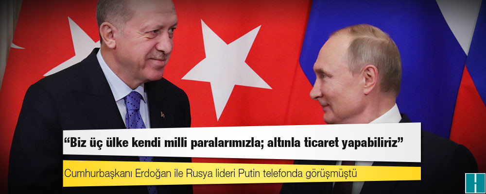 Erdoğan, Putin'e, "Biz üç ülke kendi milli paralarımızla; altınla ticaret yapabiliriz" demiş