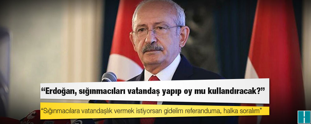 Kılıçdaroğlu: Erdoğan, sığınmacıları vatandaş yapıp oy mu kullandıracak?