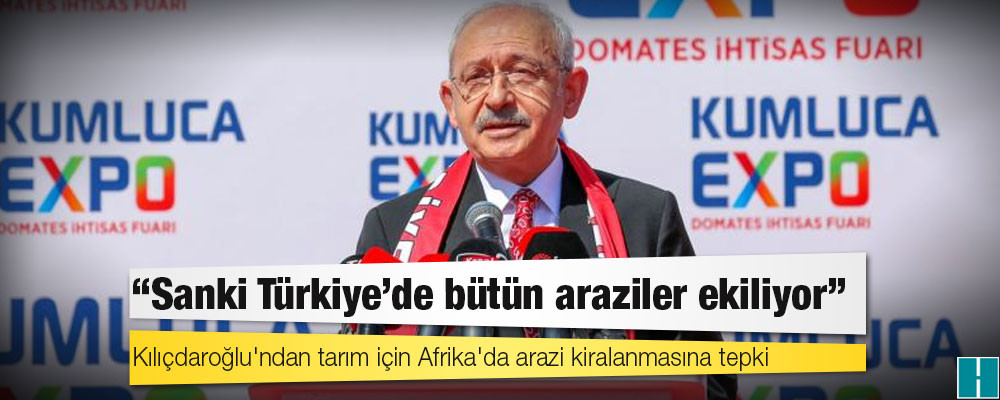 Kılıçdaroğlu'ndan tarım için Afrika'da arazi kiralanmasına tepki: Sanki Türkiye'de bütün araziler ekiliyor