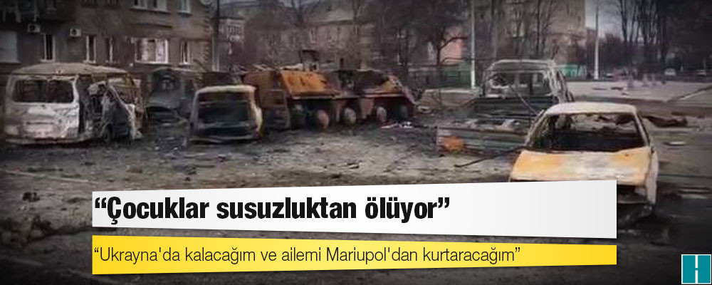 Mariupol'den tahliye edilen kadın: Çocuklar susuzluktan ölüyor