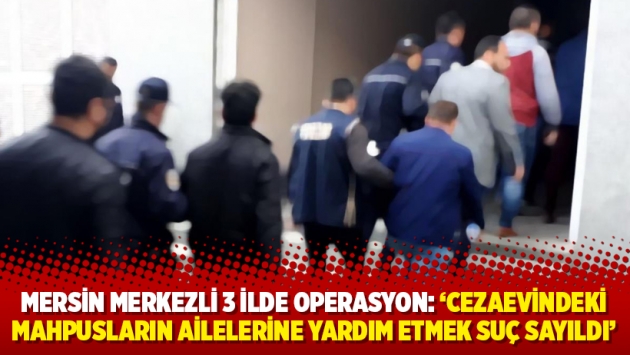 Mersin merkezli 3 ilde operasyon: ‘Cezaevindeki mahpusların ailelerine yardım etmek suç sayıldı’