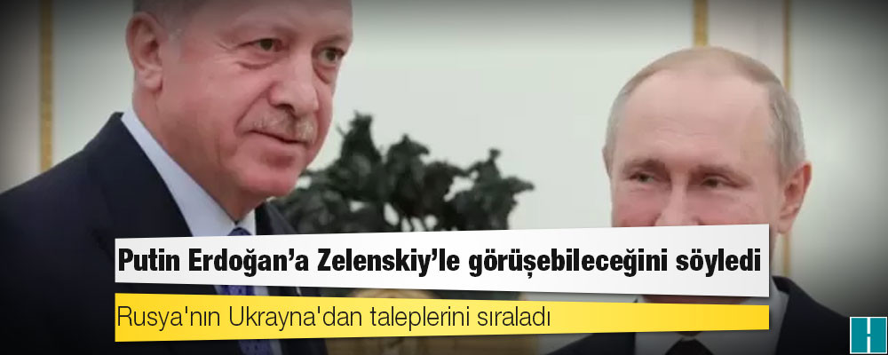 Putin Erdoğan'a Zelenskiy'le görüşebileceğini söyledi, Rusya'nın Ukrayna'dan taleplerini sıraladı