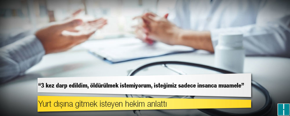 Yurt dışına gitmek isteyen hekim anlattı: 3 kez darp edildim, öldürülmek istemiyorum, isteğimiz sadece insanca muamele