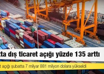 Şubatta dış ticaret açığı yüzde 135 arttı