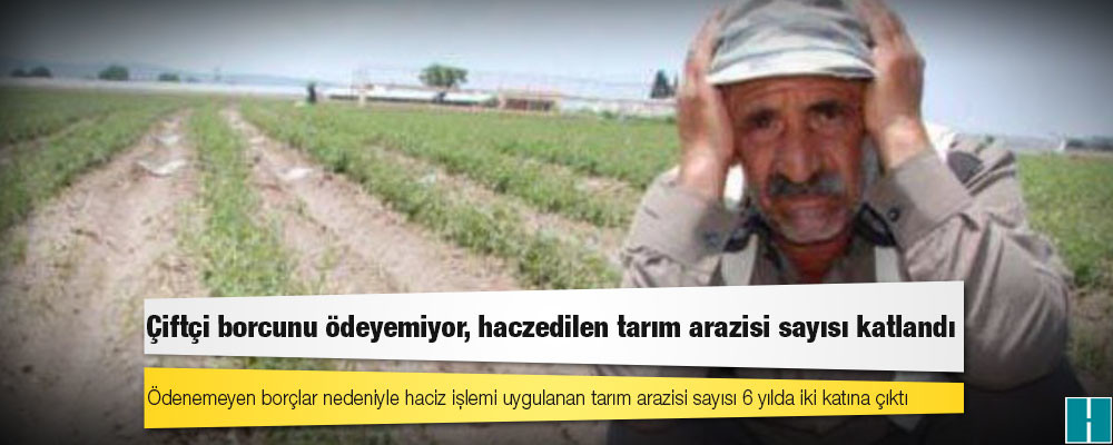 Çiftçi borcunu ödeyemiyor, haczedilen tarım arazisi sayısı katlandı