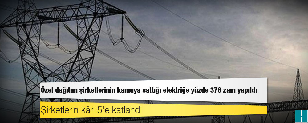 Özel dağıtım şirketlerinin kamuya sattığı elektriğe yüzde 376 zam yapıldı, şirketlerin kârı 5'e katlandı