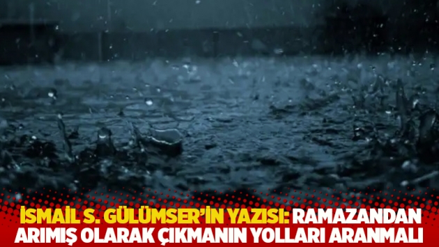 İsmail S. Gülümser'in yazısı: Ramazandan arımış olarak çıkmanın yolları aranmalı