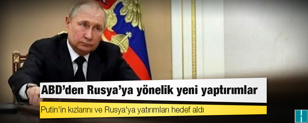 ABD'den Rusya'ya yönelik yeni yaptırımlar: Putin'in kızlarını ve Rusya'ya yatırımları hedef aldı