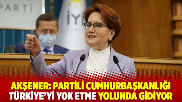 Akşener: Partili cumhurbaşkanlığı Türkiye'yi yok etme yolunda gidiyor