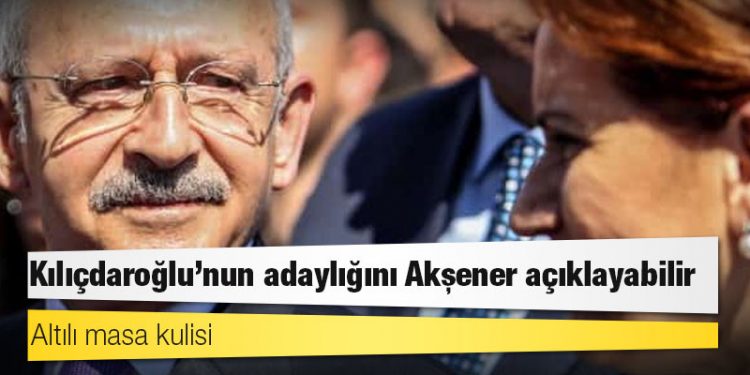 Altılı masa kulisi: Kılıçdaroğlu’nun adaylığını Akşener açıklayabilir