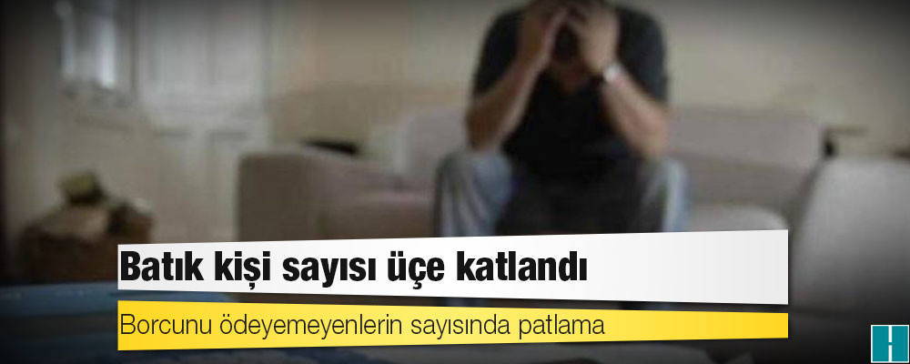 Borcunu ödeyemeyenlerin sayısında patlama: Batık kişi sayısı üçe katlandı