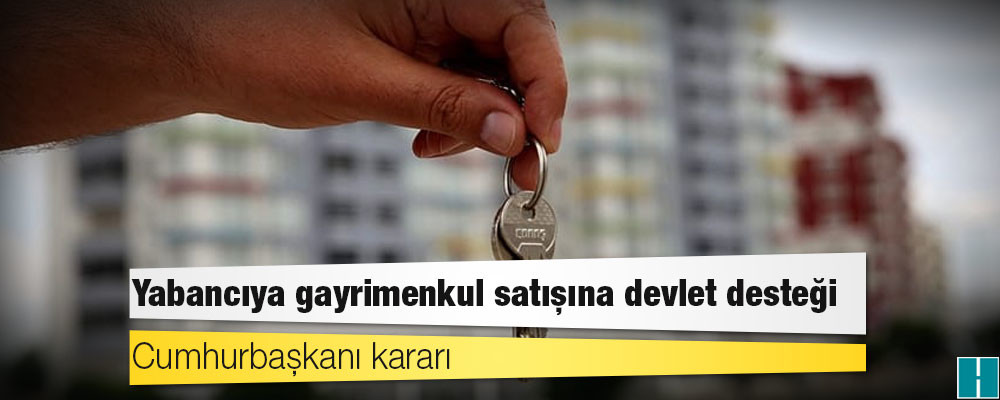 Cumhurbaşkanı kararı: Yabancıya  gayrimenkul satışına devlet desteği