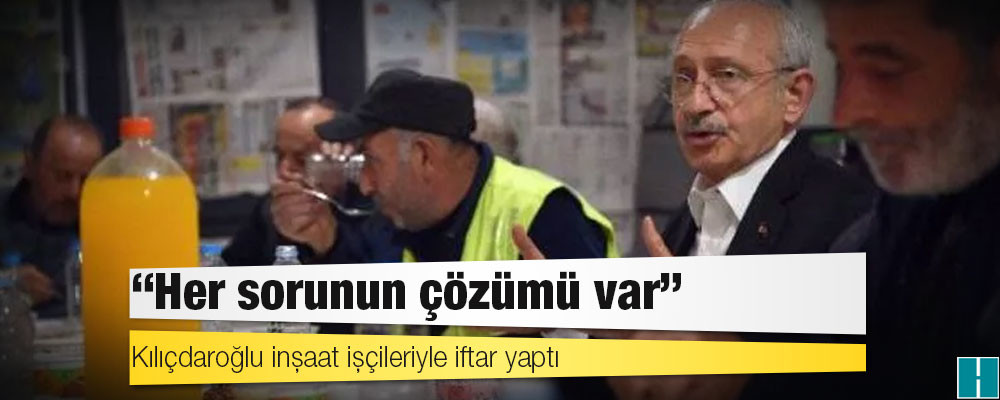 Kılıçdaroğlu inşaat işçileriyle iftar yaptı: ‘Her sorunun çözümü var’