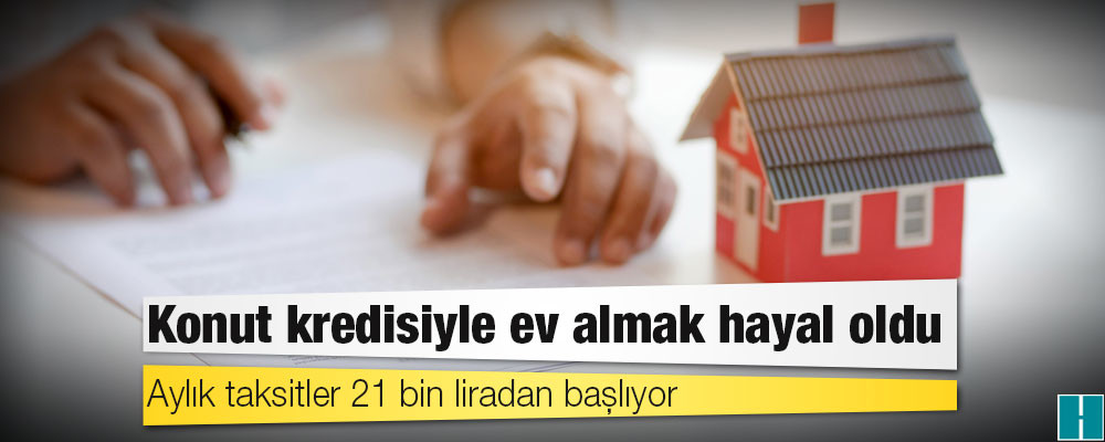 Konut kredisiyle ev almak hayal oldu; aylık taksitler 21 bin liradan başlıyor