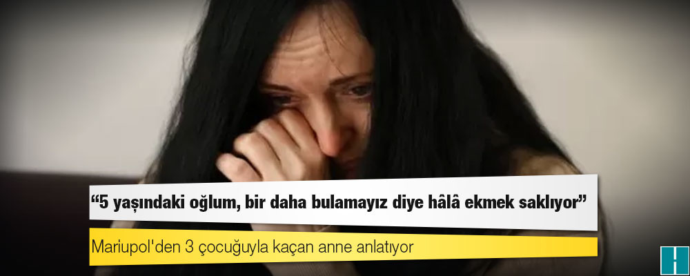 Mariupol'den 3 çocuğuyla kaçan anne anlatıyor: '5 yaşındaki oğlum, bir daha bulamayız diye hâlâ ekmek saklıyor'