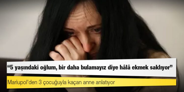 Mariupol'den 3 çocuğuyla kaçan anne anlatıyor: '5 yaşındaki oğlum, bir daha bulamayız diye hâlâ ekmek saklıyor'
