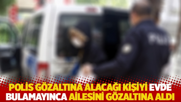 Polis gözaltına alacağı kişiyi evde bulamayınca ailesini gözaltına aldı