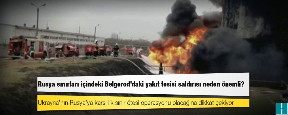 Rusya sınırları içindeki Belgorod’daki yakıt tesisi saldırısı neden önemli?