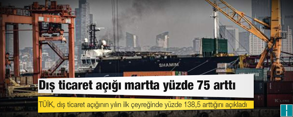 TÜİK, dış ticaret açığının yılın ilk çeyreğinde yüzde 138,5 arttığını açıkladı