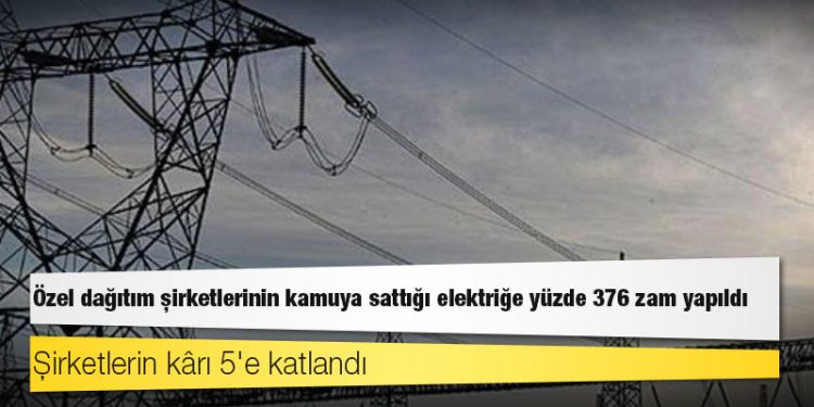 Özel dağıtım şirketlerinin kamuya sattığı elektriğe yüzde 376 zam yapıldı, şirketlerin kârı 5'e katlandı