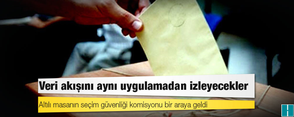 Altılı masanın seçim güvenliği komisyonu bir araya geldi: Veri akışını aynı uygulamadan izleyecekler