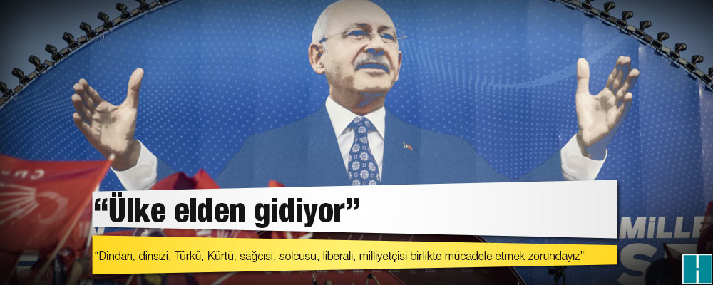 Kılıçdaroğlu: Ülke elden gidiyor; dindarı, dinsizi, Türkü, Kürtü, sağcısı, solcusu, liberali, milliyetçisi birlikte mücadele etmek zorundayız