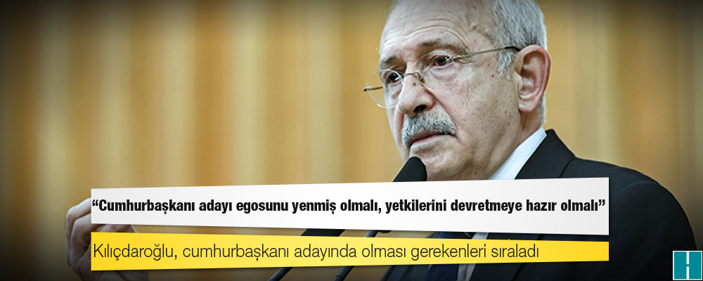 Kılıçdaroğlu: Cumhurbaşkanı adayı egosunu yenmiş olmalı, yetkilerini devretmeye hazır olmalı