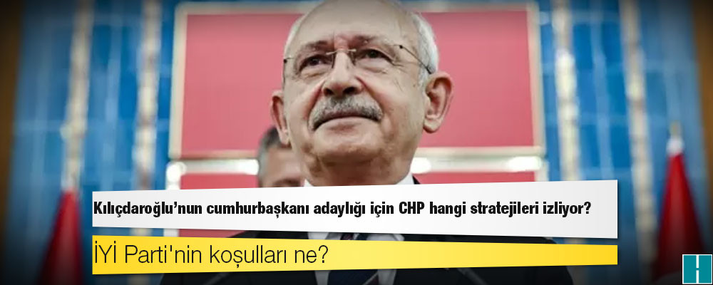 Kılıçdaroğlu'nun cumhurbaşkanı adaylığı için CHP hangi stratejileri izliyor, İYİ Parti'nin koşulları ne?