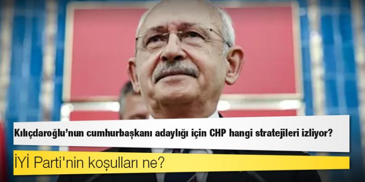Kılıçdaroğlu'nun cumhurbaşkanı adaylığı için CHP hangi stratejileri izliyor, İYİ Parti'nin koşulları ne?