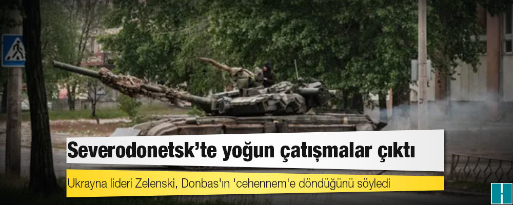 Severodonetsk'te yoğun çatışmalar çıktı; Ukrayna lideri Zelenski, Donbas'ın 'cehennem'e döndüğünü söyledi