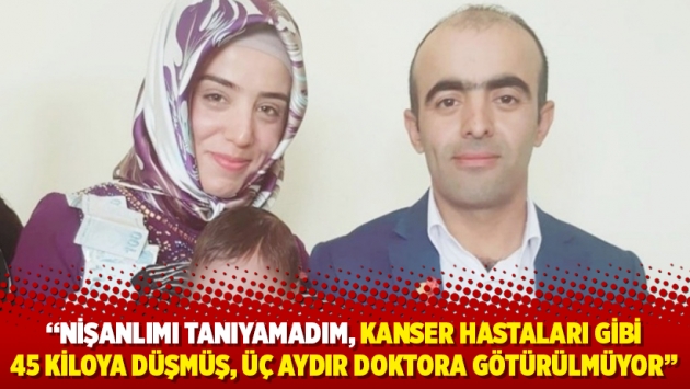 “Nişanlımı tanıyamadım, kanser hastaları gibi 45 kiloya düşmüş, üç aydır doktora götürülmüyor”