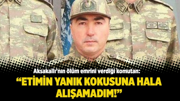 Aksakallı’nın ölüm emrini verdiği komutan: Etimin yanık kokusuna hala alışamadım!