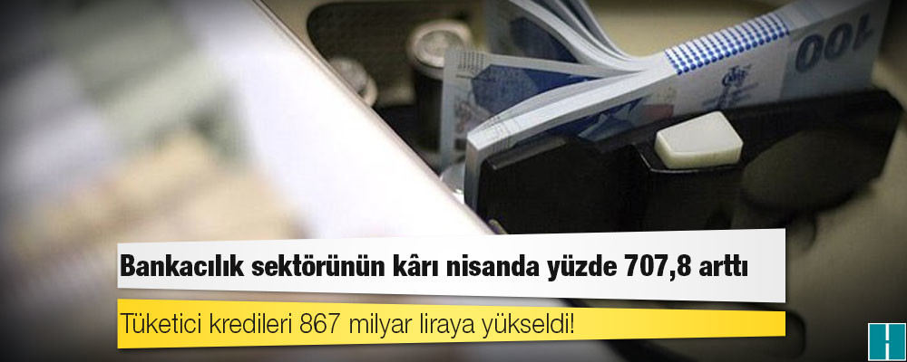 Bankacılık sektörünün kârı nisanda yüzde 707,8 arttı, tüketici kredileri 867 milyar liraya yükseldi!