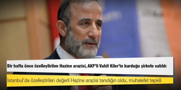 Bir hafta önce özelleştirilen Hazine arazisi, AKP’li Vahit Kiler'in kurduğu şirkete satıldı