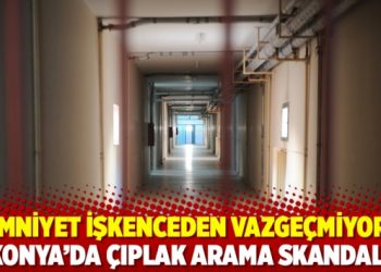 Emniyet işkenceden vazge&ccedil;miyor; Konya&rsquo;da &ccedil;ıplak arama skandalı