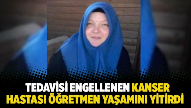 Tedavisi engellenen kanser hastası öğretmen yaşamını yitirdi