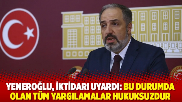 Yeneroğlu, iktidarı uyardı: Bu durumda olan tüm yargılamalar hukuksuzdur