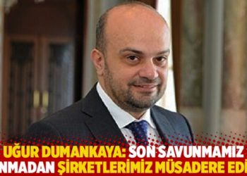 Uğur Dumankaya: Son savunmamız alınmadan şirketlerimiz müsadere edildi