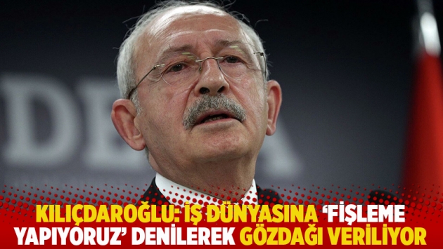 Kılıçdaroğlu: İş dünyasına ‘fişleme yapıyoruz’ denilerek gözdağı veriliyor