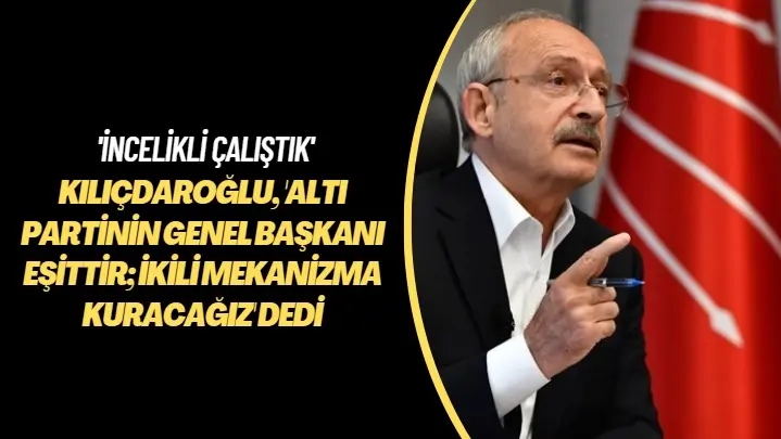 ‘İncelikli çalıştık” Kılıçdaroğlu, ‘Altı partinin lideri eşittir; ikili mekanizma kuracağız’ dedi