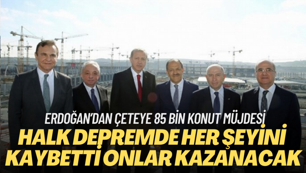 Depremle halk her şeyini kaybetti onlarsa çok kazanacak: Erdoğan’dan çeteye 85 bin konut müjdesi