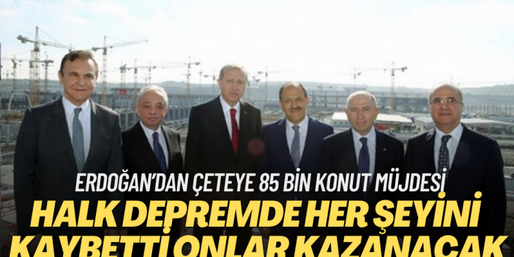Depremle halk her şeyini kaybetti onlarsa çok kazanacak: Erdoğan’dan çeteye 85 bin konut müjdesi