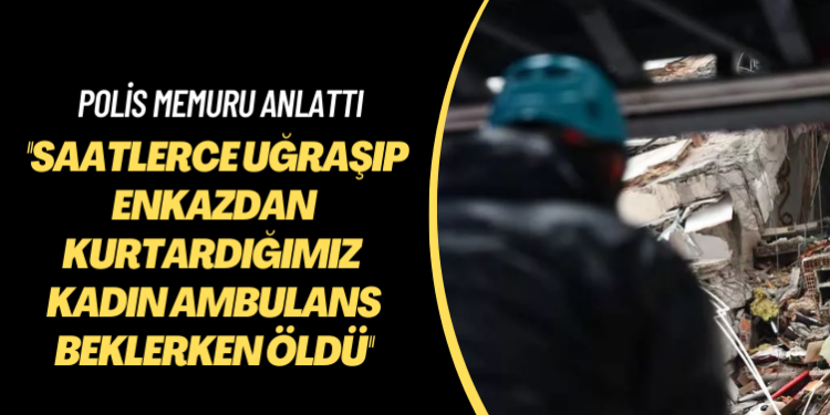 Polis memuru anlattı: Saatlerce uğraşıp enkazdan kurtardığımız kadın ambulans beklerken öldü