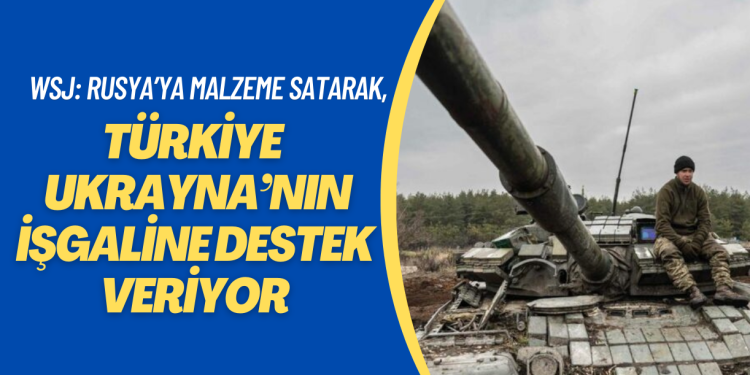 WSJ: Türkiye Rusya’ya malzeme satarak Ukrayna’nın işgalini destekliyor
