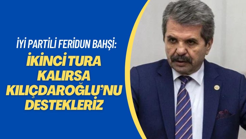 İYİ Partili Feridun Bahşi: İkinci tura kalırsa Kılıçdaroğlu’nu destekleriz