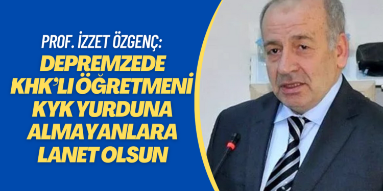 Prof. İzzet Özgenç: Depremzede KHK’lı öğretmeni KYK yurduna almayanlara lanet olsun