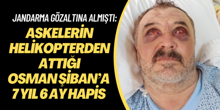 Askerlerin helikopterden attığı Osman Şiban’a 7 yıl 6 ay hapis cezası