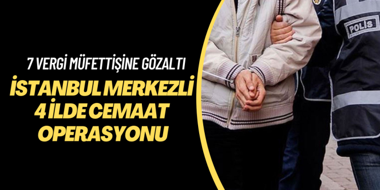 İstanbul merkezli 4 ilde cemaat operasyonu: 7 vergi müfettişi gözaltına alındı