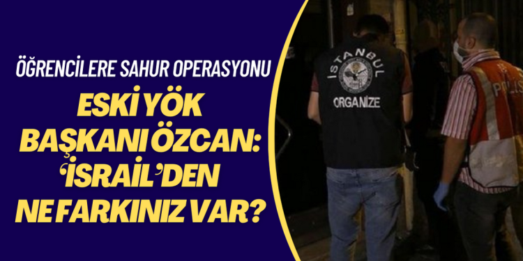 Öğrencilere sahur operasyonuna tepki gösteren Eski YÖK Başkanı Özcan:  ‘İsrail’den ne farkınız var?