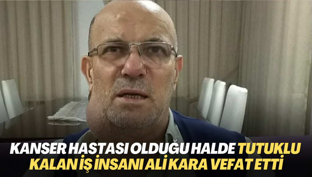 Kanser hastası olduğu halde tutuklu kalan Rizeli iş insanı Ali Kara hayatını kaybetti